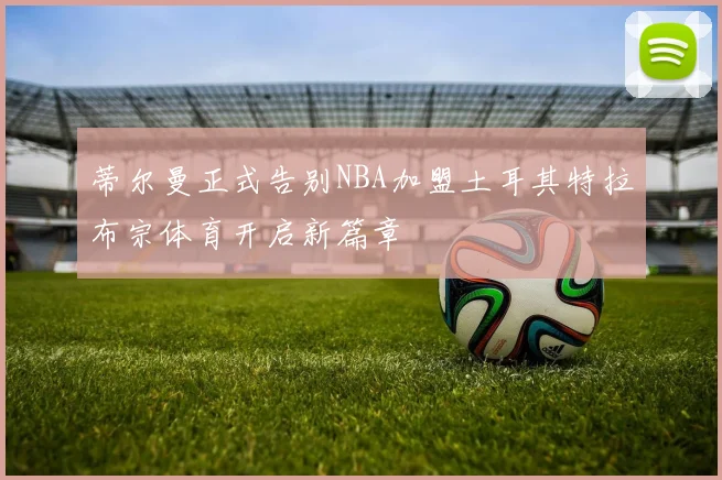 蒂尔曼正式告别NBA加盟土耳其特拉布宗体育开启新篇章