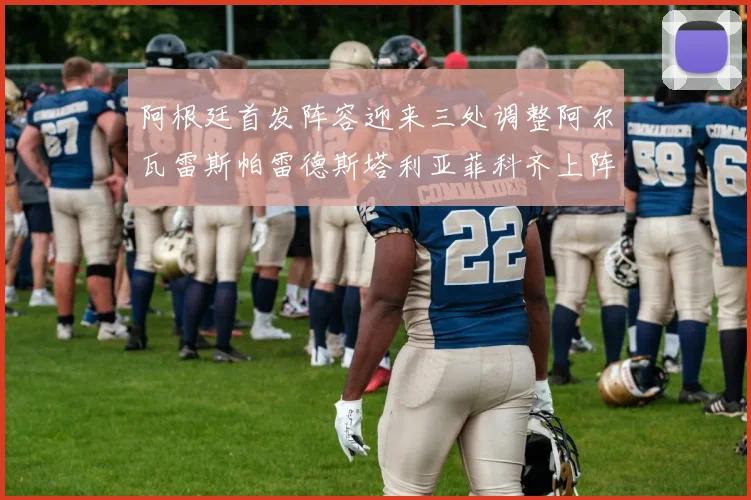 阿根廷首发阵容迎来三处调整阿尔瓦雷斯帕雷德斯塔利亚菲科齐上阵