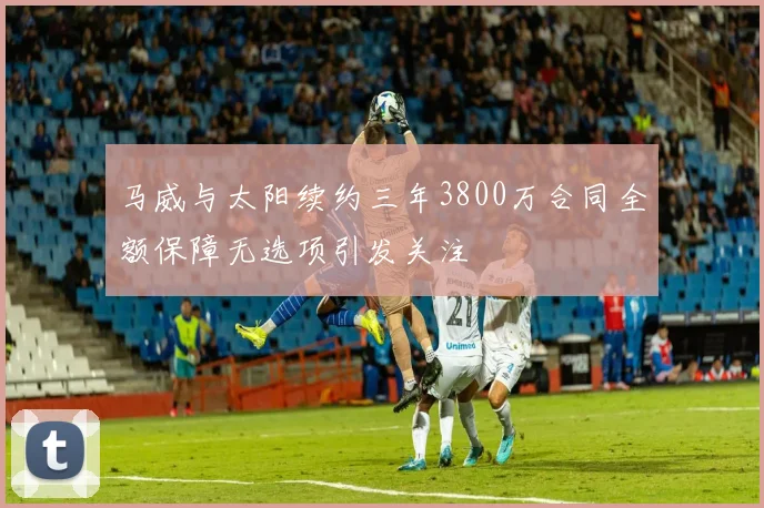 马威与太阳续约三年3800万合同全额保障无选项引发关注