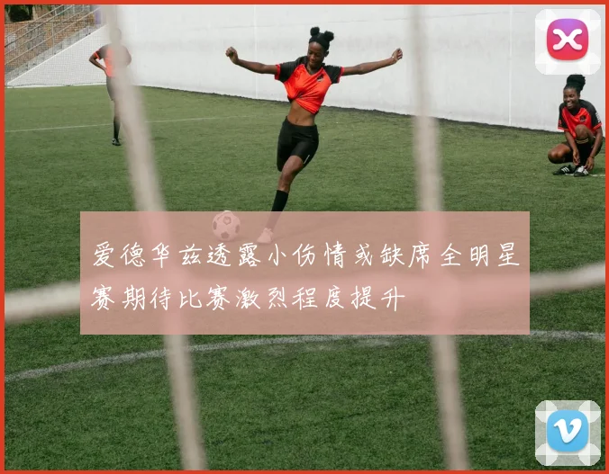 爱德华兹透露小伤情或缺席全明星赛期待比赛激烈程度提升
