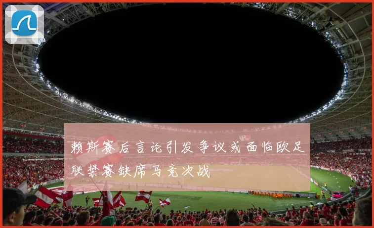 赖斯赛后言论引发争议或面临欧足联禁赛缺席马竞次战