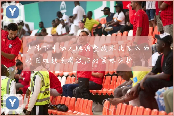 卢伟下半场大胆调整战术北京队面对困难缺乏有效应对策略分析