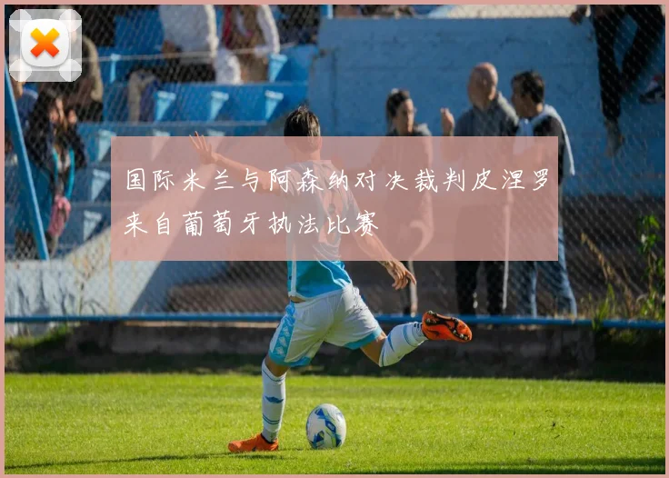 国际米兰与阿森纳对决裁判皮涅罗来自葡萄牙执法比赛