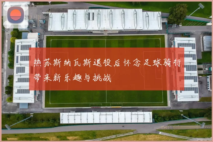 热苏斯纳瓦斯退役后怀念足球骑行带来新乐趣与挑战