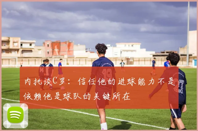 内托谈C罗：信任他的进球能力不是依赖他是球队的关键所在