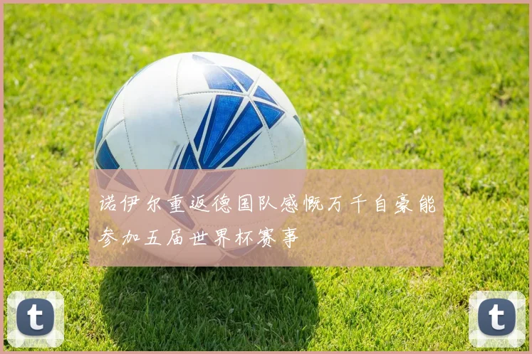 诺伊尔重返德国队感慨万千自豪能参加五届世界杯赛事