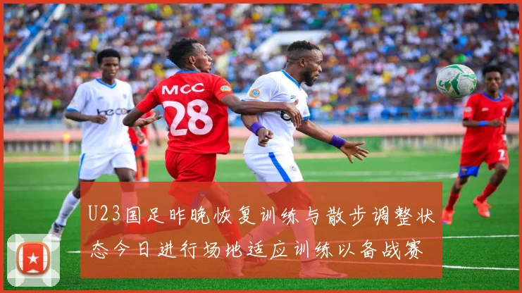 U23国足昨晚恢复训练与散步调整状态今日进行场地适应训练以备战赛事