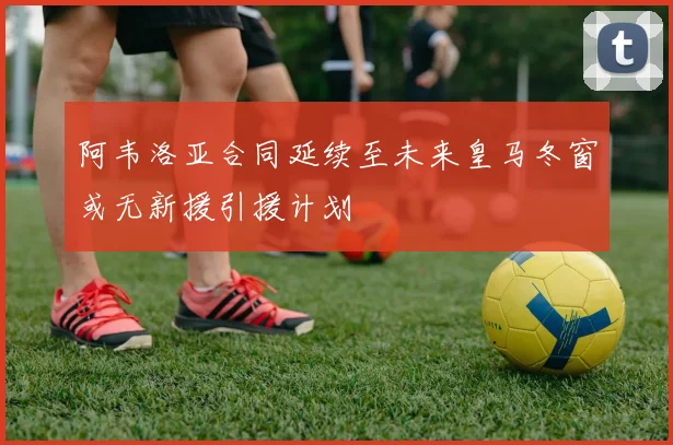 阿韦洛亚合同延续至未来皇马冬窗或无新援引援计划