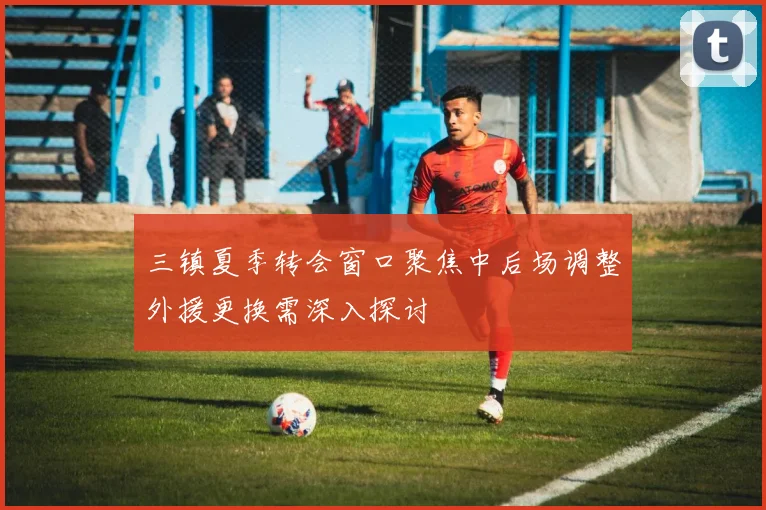 三镇夏季转会窗口聚焦中后场调整外援更换需深入探讨