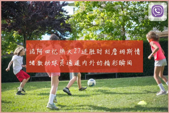 诺阿回忆热火27连胜时刻詹姆斯情绪激动球员通道内外的精彩瞬间