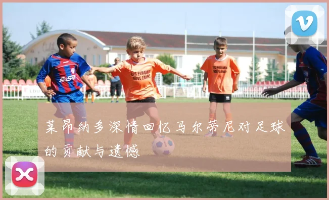 莱昂纳多深情回忆马尔蒂尼对足球的贡献与遗憾