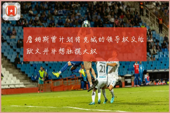 詹姆斯曾计划将克城的领导权交给欧文并非想独揽大权