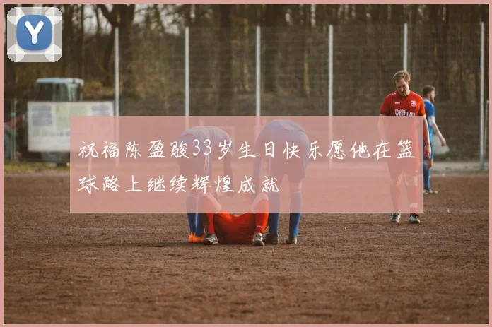 祝福陈盈骏33岁生日快乐愿他在篮球路上继续辉煌成就