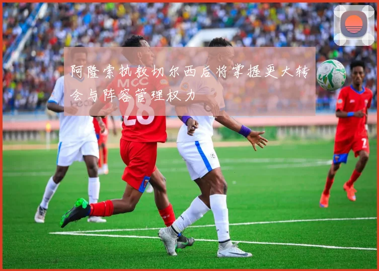 阿隆索执教切尔西后将掌握更大转会与阵容管理权力
