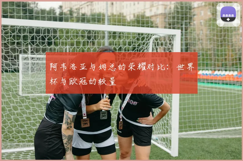 阿韦洛亚与姆总的荣耀对比：世界杯与欧冠的较量