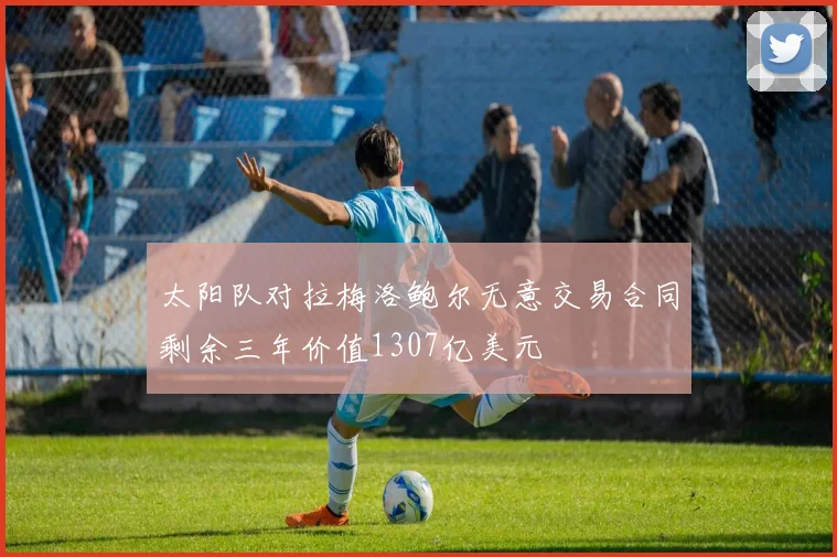 太阳队对拉梅洛鲍尔无意交易合同剩余三年价值1307亿美元