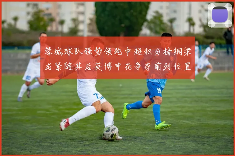 蓉城球队强势领跑中超积分榜铜梁龙紧随其后英博申花争夺前列位置