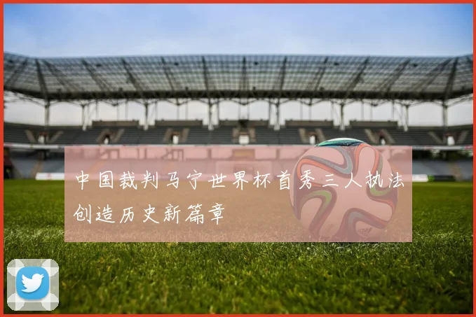 中国裁判马宁世界杯首秀三人执法创造历史新篇章