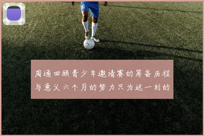 周通回顾青少年邀请赛的筹备历程与意义六个月的努力只为这一刻的精彩