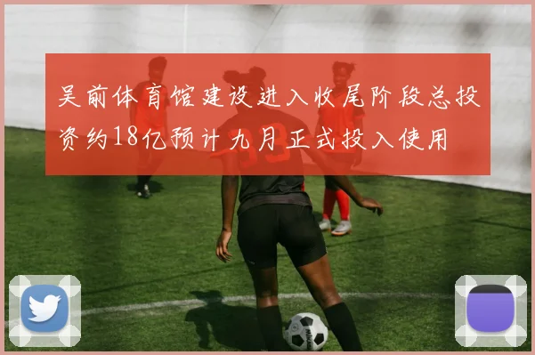 吴前体育馆建设进入收尾阶段总投资约18亿预计九月正式投入使用