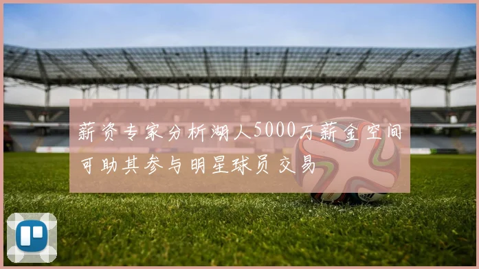 薪资专家分析湖人5000万薪金空间可助其参与明星球员交易